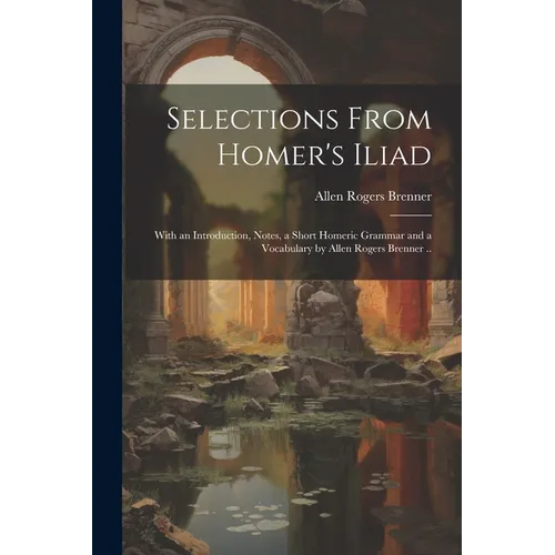 Selections From Homer's Iliad: With an Introduction, Notes, a Short Homeric Grammar and a Vocabulary by Allen Rogers Brenner ..