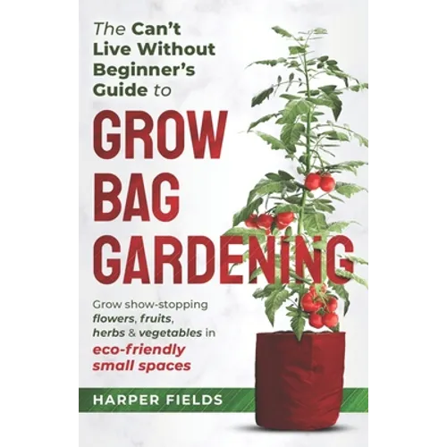The Can't Live Without Beginners Guide to Grow Bag Gardening: Grow Show-Stopping Flowers, Fruits, Herbs and Vegetables in Eco-Friendly Small Spaces