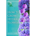 How to Grow Hydrangeas Flower: Beginners Guide To Growing Caring And Harvesting Hydrangeas at Home And in the Garden