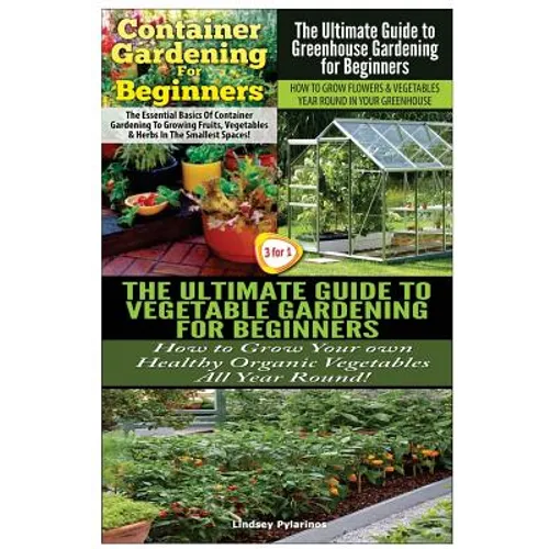 Container Gardening For Beginners & The Ultimate Guide to Greenhouse Gardening for Beginners & The Ultimate Guide to Vegetable Gardening for Beginners
