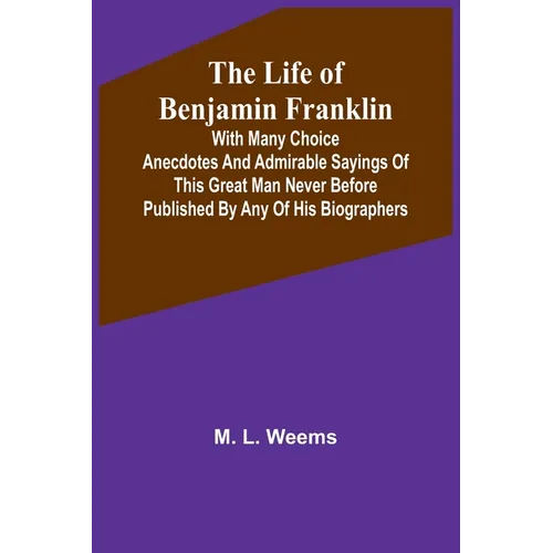 The Life of Benjamin Franklin: With Many Choice Anecdotes and admirable sayings of this great man never before published by any of his biographers