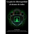 La guía de ciberseguridad al alcance de todos: conceptos claves de la ciberseguridad de manera sencilla y accesible