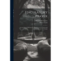Ejaculatory Prayer: Or the Duty of Offering Up Short Prayers to God On All Occasions [Ed. by W.F. Hook]