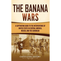 The Banana Wars: A Captivating Guide to the Interventions of the United States in Central America, Mexico, and the Caribbean