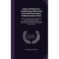 Letters Written by a Turkish Spy, Who Lived Five-And-Forty Years Undiscovered at Paris: Giving an Impartial Account to the Divan at Constantinople of