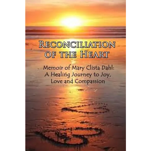 Reconciliation of the Heart: Memoir of Mary Clista Dahl: A Healing Journey to Joy, Love and Compassion