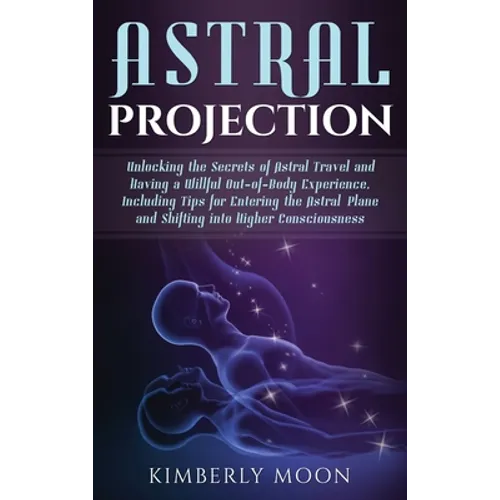 Astral Projection: Unlocking the Secrets of Astral Travel and Having a Willful Out-of-Body Experience, Including Tips for Entering the Astral Plane an