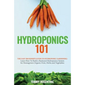 Hydroponics 101: The Easy Beginner's Guide to Hydroponic Gardening. Learn How To Build a Backyard Hydroponics System for Homegrown Organic Fruit, Herb