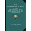 The Boyhood Of Martin Luther: Or The Sufferings Of The Heroic Little Beggar-Boy Who Afterwards Became The Great German Reformer