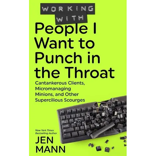Working with People I Want to Punch in the Throat: Cantankerous Clients, Micromanaging Minions, and Other Supercilious Scourges