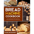 Bread Machine Cookbook: 800 Fuss-Free Budget-Friendly Recipes for Making Homemade Bread with Any Bread Maker