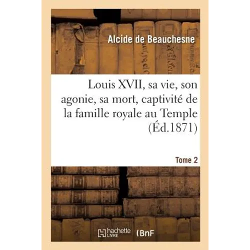 Louis XVII, Sa Vie, Son Agonie, Sa Mort, Captivité de la Famille Royale Au Temple. Tome 2