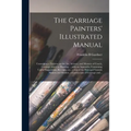 The Carriage Painters' Illustrated Manual: Containing a Treatise on the Art, Science, and Mystery of Coach, Carriage, and Car Painting ... With an App