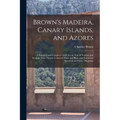 Brown's Madeira, Canary Islands, and Azores: A Practical and Complete Guide for the Use of Tourists and Invalids; With Twenty Coloured Maps and Plans