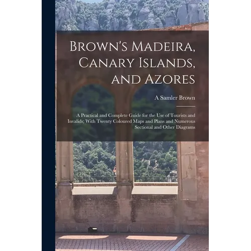 Brown's Madeira, Canary Islands, and Azores: A Practical and Complete Guide for the Use of Tourists and Invalids; With Twenty Coloured Maps and Plans