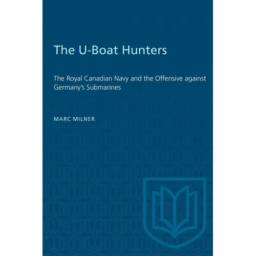 The U-Boat Hunters: The Royal Canadian Navy and the Offensive Against Germany's Submarines