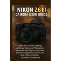 Nikon Z6 III Camera User Guide: Master Your Camera Settings, Autofocus, Video, and Photography Basics-An Easy Step-by-Step User Manual for Beginners,