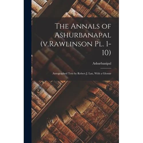 The Annals of Ashurbanapal (v.Rawlinson pl. 1-10): Autographed Text by Robert J. Lau, With a Glossar