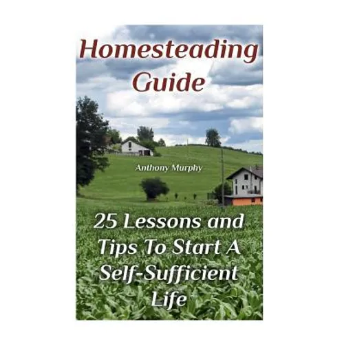 Homesteading Guide: 25 Lessons and Tips To Start A Self-Sufficient Life: (Homesteading for Beginners, Off-Grid Living)
