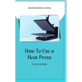 How to Use a Heat Press: A concise custom printing guidebook on how to use and master a heat press machine for beginners; your ultimate guide t