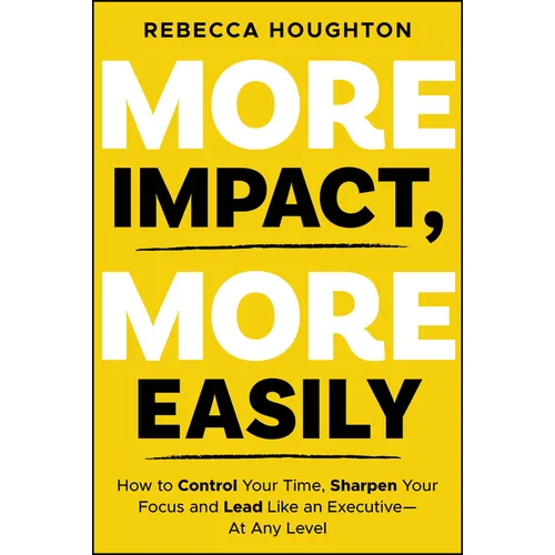 More Impact, More Easily: How to Control Your Time, Sharpen Your Focus and Lead Like an Executive � At Any Level