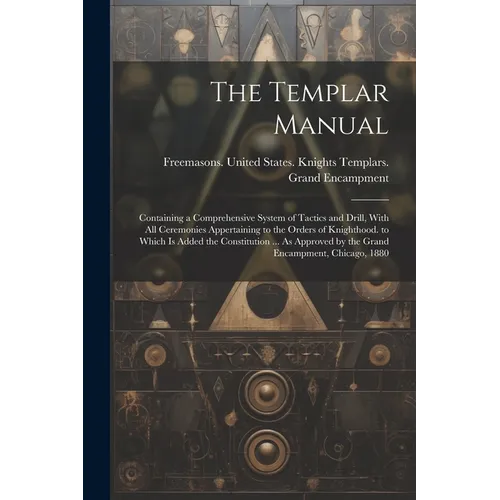The Templar Manual: Containing a Comprehensive System of Tactics and Drill, With All Ceremonies Appertaining to the Orders of Knighthood.