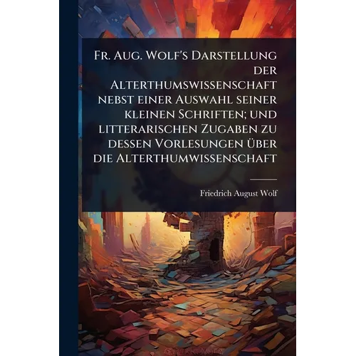 Fr. Aug. Wolf's Darstellung der Alterthumswissenschaft nebst einer Auswahl seiner kleinen Schriften; und litterarischen Zugaben zu dessen Vorlesungen