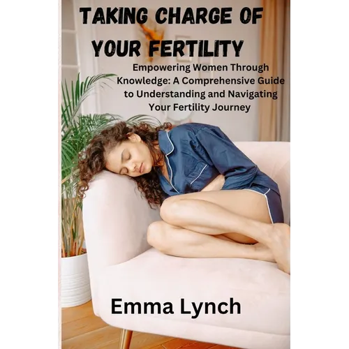 Taking Charge of Your Fertility: Empowering Women Through Knowledge: A Comprehensive Guide to Understanding and Navigating Your Fertility Journey