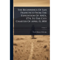 The Beginnings Of San Francisco From The Expedition Of Anza, 1774, To The City Charter Of April 15, 1850