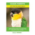 Caique Parrots: Caique Parrots General Info, Purchasing, Care, Cost, Keeping, Health, Supplies, Food, Breeding and More Included! A Pe