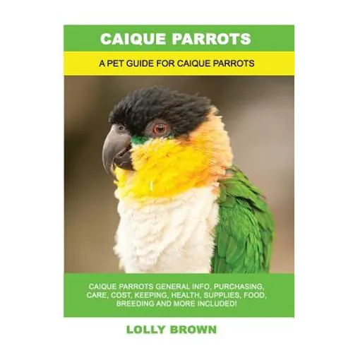 Caique Parrots: Caique Parrots General Info, Purchasing, Care, Cost, Keeping, Health, Supplies, Food, Breeding and More Included! A Pe