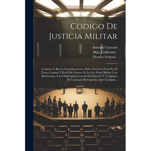 Codigo De Justicia Militar: Contiene I. Breves Consideraciones Sobre Derecho Penal En El Fuero Común Y En El De Guerra. Ii. La Ley Penal Militar C