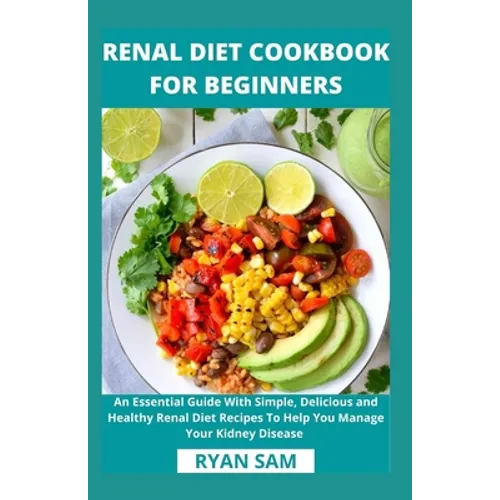 Renal Diet Cookbook For Beginners: An Essential Guide With Simple, Delicious and Healthy Renal Diet Recipes To Help You Manage Your Kidney Disease