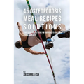45 Osteoporosis Meal Recipe Solutions: Start Eating the Best Foods for Your Bones to Make Them Strong and Healthy