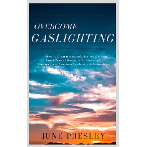 Overcome Gaslighting: How To Disarm Manipulative People, Break Free Of Domestic Violence And Recover From Emotionally Abusive Relationships