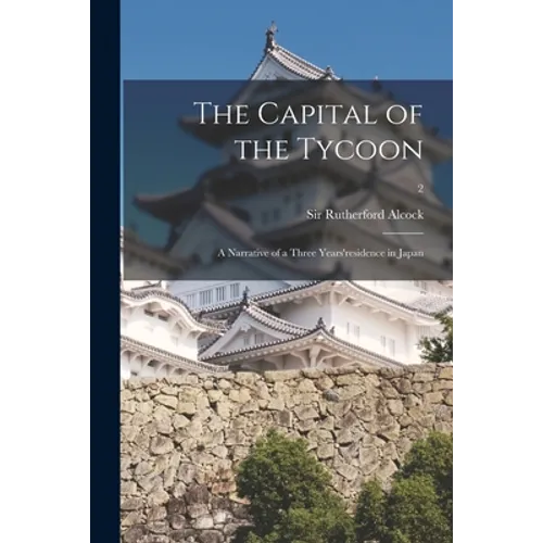 The Capital of the Tycoon: a Narrative of a Three Years'residence in Japan; 2