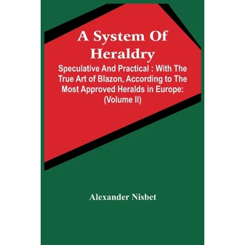 A System Of Heraldry: Speculative And Practical: With The True Art Of Blazon, According To The Most Approved Heralds In Europe: Illustrated