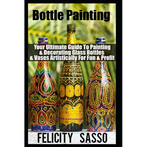 Bottle Painting: Your Ultimate Guide To Painting & Decorating Glass Bottles & Vases Artistically For Fun & Profit