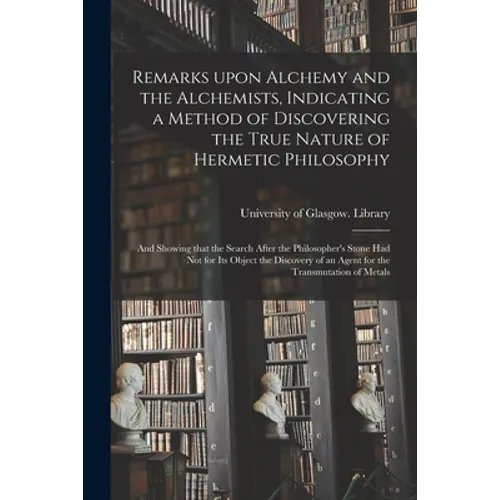 Remarks Upon Alchemy and the Alchemists, Indicating a Method of Discovering the True Nature of Hermetic Philosophy: and Showing That the Search After