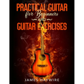 Practical Guitar For Beginners And Guitar Exercises: How To Teach Yourself To Play Your First Songs in 7 Days or Less Including 70+ Tips and Exercises