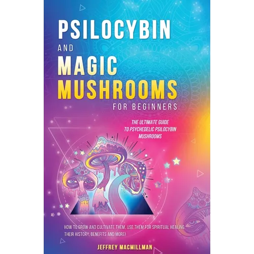 Psilocybin and Magic Mushrooms for Beginners: The Ultimate Guide to Psychedelic Psilocybin Mushrooms - How to Grow and Cultivate Them, Use Them for Sp