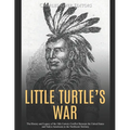 Little Turtle's War: The History and Legacy of the 18th Century Conflict Between the United States and Native Americans in the Northwest Territory