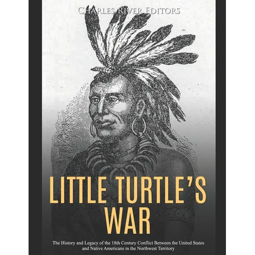 Little Turtle's War: The History and Legacy of the 18th Century Conflict Between the United States and Native Americans in the Northwest Territory