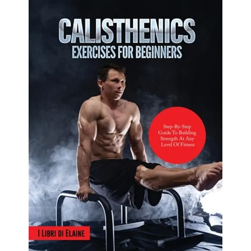 Calisthenics Exercises for Beginners: Step-By-Step Guide to Building Strength at Any Level of Fitness