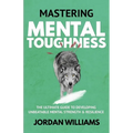 Mastering Mental Toughness: The Ultimate Guide to Developing Unbeatable Mental Strength & Resilience