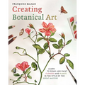 Creating Botanical Art: Learn to Draw and Paint Flowers and Plants in the Style of the Great Masters