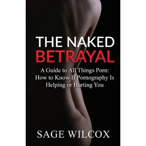 The Naked Betrayal: A Guide to All Things Porn: How to Know If Pornography Is Helping or Hurting You