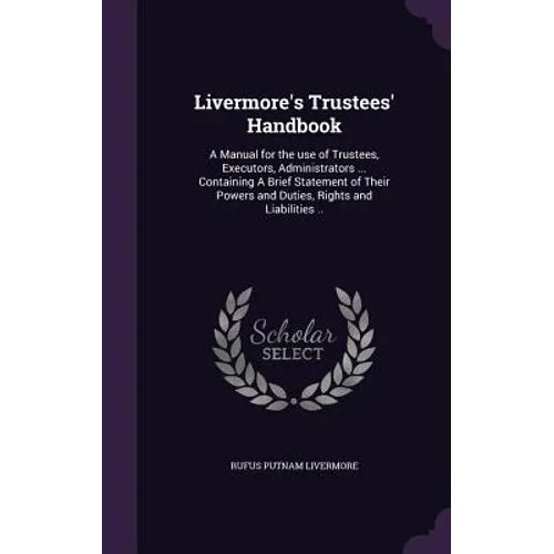 Livermore's Trustees' Handbook: A Manual for the use of Trustees, Executors, Administrators ... Containing A Brief Statement of Their Powers and Dutie