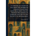 A Concise Account of the Principal Works in Stained Glass That Have Been Executed by Thomas Willement of London, Fellow of the Society of Antiquaries