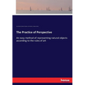 The Practice of Perspective: An easy method of representing natural objects according to the rules of art